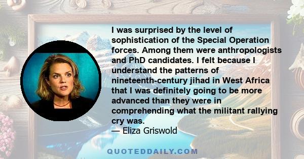 I was surprised by the level of sophistication of the Special Operation forces. Among them were anthropologists and PhD candidates. I felt because I understand the patterns of nineteenth-century jihad in West Africa