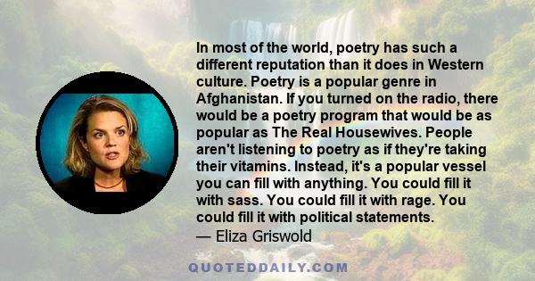 In most of the world, poetry has such a different reputation than it does in Western culture. Poetry is a popular genre in Afghanistan. If you turned on the radio, there would be a poetry program that would be as