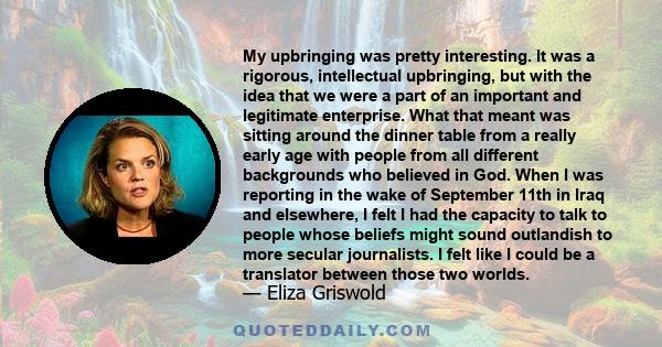 My upbringing was pretty interesting. It was a rigorous, intellectual upbringing, but with the idea that we were a part of an important and legitimate enterprise. What that meant was sitting around the dinner table from 