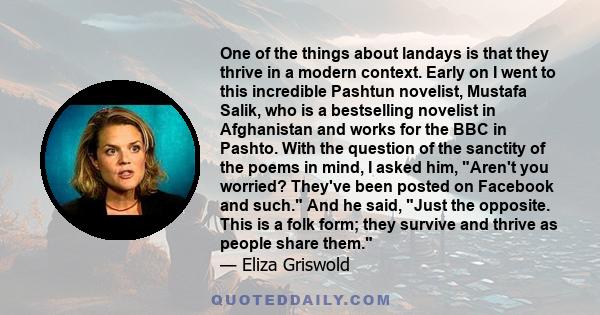 One of the things about landays is that they thrive in a modern context. Early on I went to this incredible Pashtun novelist, Mustafa Salik, who is a bestselling novelist in Afghanistan and works for the BBC in Pashto.