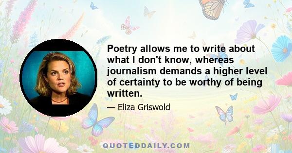 Poetry allows me to write about what I don't know, whereas journalism demands a higher level of certainty to be worthy of being written.