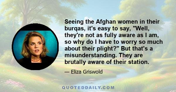 Seeing the Afghan women in their burqas, it's easy to say, Well, they're not as fully aware as I am, so why do I have to worry so much about their plight? But that's a misunderstanding. They are brutally aware of their