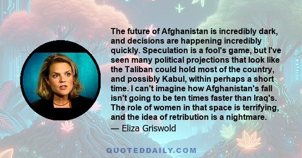 The future of Afghanistan is incredibly dark, and decisions are happening incredibly quickly. Speculation is a fool's game, but I've seen many political projections that look like the Taliban could hold most of the