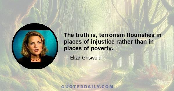 The truth is, terrorism flourishes in places of injustice rather than in places of poverty.