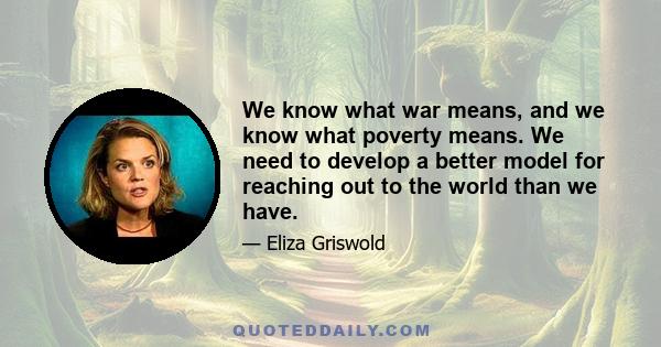 We know what war means, and we know what poverty means. We need to develop a better model for reaching out to the world than we have.