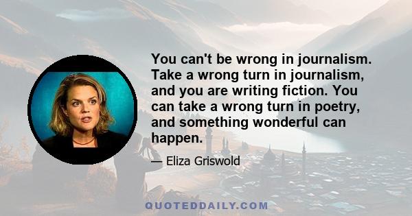 You can't be wrong in journalism. Take a wrong turn in journalism, and you are writing fiction. You can take a wrong turn in poetry, and something wonderful can happen.