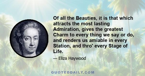 Of all the Beauties, it is that which attracts the most lasting Admiration, gives the greatest Charm to every thing we say or do, and renders us amiable in every Station, and thro' every Stage of Life.