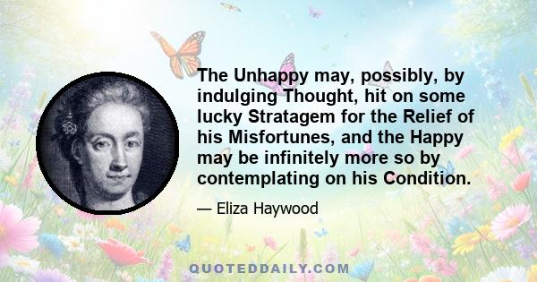 The Unhappy may, possibly, by indulging Thought, hit on some lucky Stratagem for the Relief of his Misfortunes, and the Happy may be infinitely more so by contemplating on his Condition.