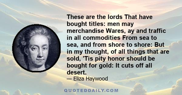 These are the lords That have bought titles: men may merchandise Wares, ay and traffic in all commodities From sea to sea, and from shore to shore: But in my thought, of all things that are sold, 'Tis pity honor should