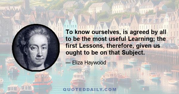 To know ourselves, is agreed by all to be the most useful Learning; the first Lessons, therefore, given us ought to be on that Subject.