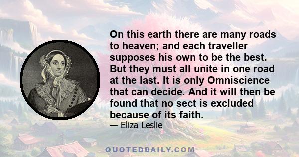 On this earth there are many roads to heaven; and each traveller supposes his own to be the best. But they must all unite in one road at the last. It is only Omniscience that can decide. And it will then be found that