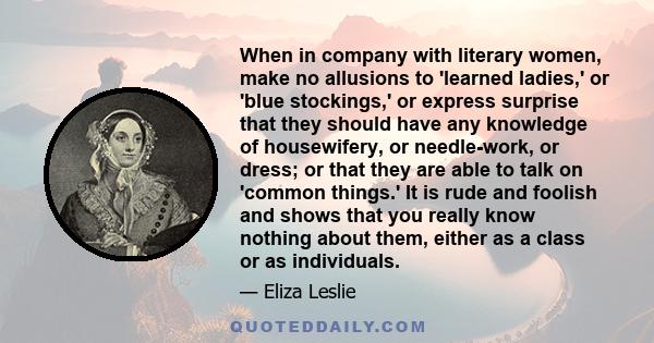 When in company with literary women, make no allusions to 'learned ladies,' or 'blue stockings,' or express surprise that they should have any knowledge of housewifery, or needle-work, or dress; or that they are able to 