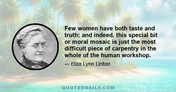 Few women have both taste and truth; and indeed, this special bit or moral mosaic is just the most difficult piece of carpentry in the whole of the human workshop.