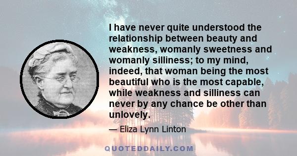 I have never quite understood the relationship between beauty and weakness, womanly sweetness and womanly silliness; to my mind, indeed, that woman being the most beautiful who is the most capable, while weakness and