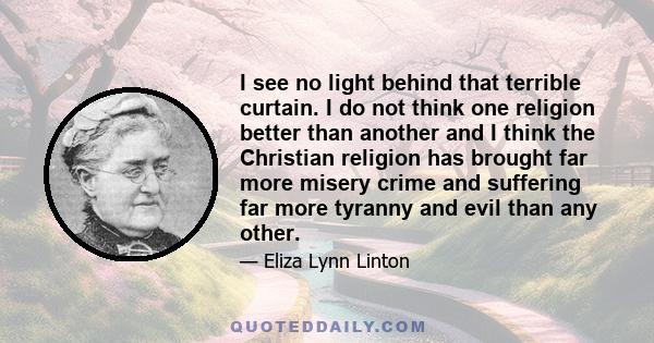 I see no light behind that terrible curtain. I do not think one religion better than another and I think the Christian religion has brought far more misery crime and suffering far more tyranny and evil than any other.