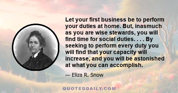 Let your first business be to perform your duties at home. But, inasmuch as you are wise stewards, you will find time for social duties. . . . By seeking to perform every duty you will find that your capacity will