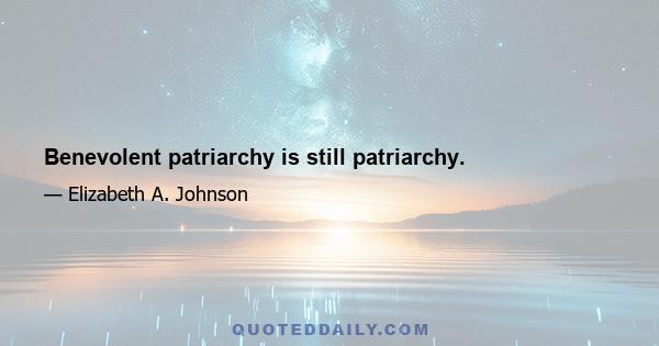 Benevolent patriarchy is still patriarchy.