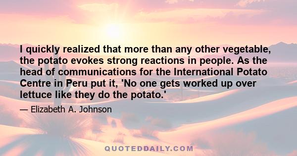 I quickly realized that more than any other vegetable, the potato evokes strong reactions in people. As the head of communications for the International Potato Centre in Peru put it, 'No one gets worked up over lettuce