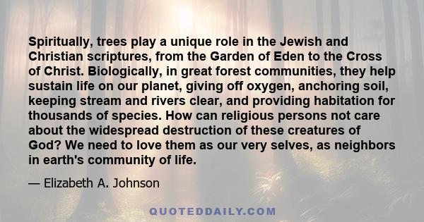 Spiritually, trees play a unique role in the Jewish and Christian scriptures, from the Garden of Eden to the Cross of Christ. Biologically, in great forest communities, they help sustain life on our planet, giving off