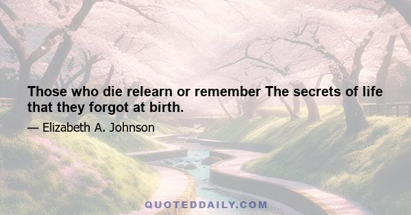 Those who die relearn or remember The secrets of life that they forgot at birth.