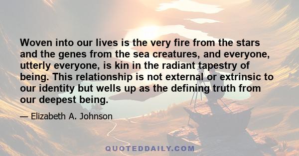 Woven into our lives is the very fire from the stars and the genes from the sea creatures, and everyone, utterly everyone, is kin in the radiant tapestry of being. This relationship is not external or extrinsic to our