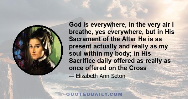 God is everywhere, in the very air I breathe, yes everywhere, but in His Sacrament of the Altar He is as present actually and really as my soul within my body; in His Sacrifice daily offered as really as once offered on 