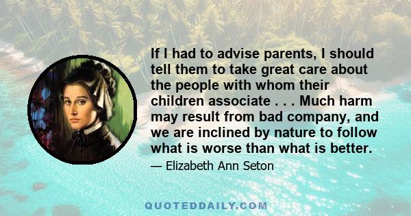 If I had to advise parents, I should tell them to take great care about the people with whom their children associate . . . Much harm may result from bad company, and we are inclined by nature to follow what is worse