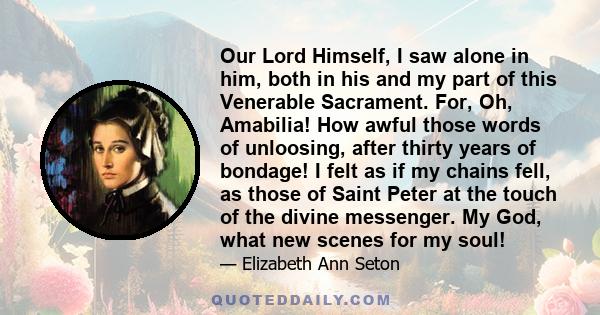 Our Lord Himself, I saw alone in him, both in his and my part of this Venerable Sacrament. For, Oh, Amabilia! How awful those words of unloosing, after thirty years of bondage! I felt as if my chains fell, as those of