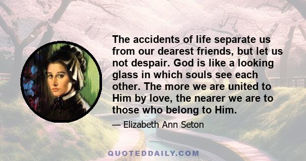 The accidents of life separate us from our dearest friends, but let us not despair. God is like a looking glass in which souls see each other. The more we are united to Him by love, the nearer we are to those who belong 