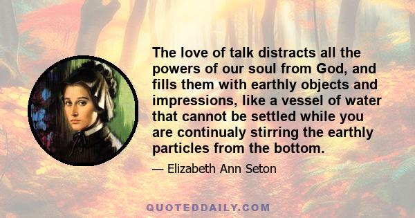 The love of talk distracts all the powers of our soul from God, and fills them with earthly objects and impressions, like a vessel of water that cannot be settled while you are continualy stirring the earthly particles