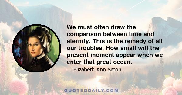 We must often draw the comparison between time and eternity. This is the remedy of all our troubles. How small will the present moment appear when we enter that great ocean.