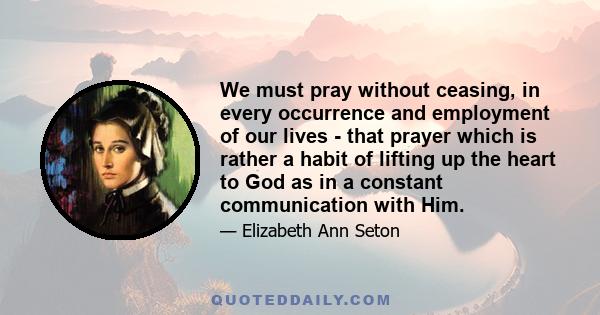 We must pray without ceasing, in every occurrence and employment of our lives - that prayer which is rather a habit of lifting up the heart to God as in a constant communication with Him.