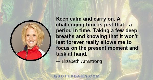 Keep calm and carry on. A challenging time is just that - a period in time. Taking a few deep breaths and knowing that it won't last forever really allows me to focus on the present moment and task at hand.