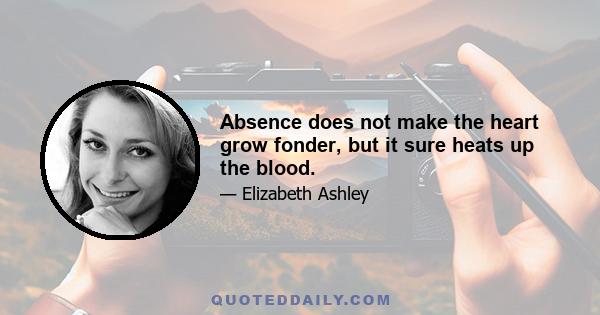 Absence does not make the heart grow fonder, but it sure heats up the blood.