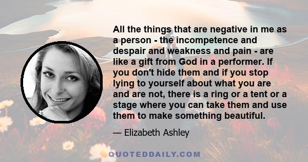 All the things that are negative in me as a person - the incompetence and despair and weakness and pain - are like a gift from God in a performer. If you don't hide them and if you stop lying to yourself about what you