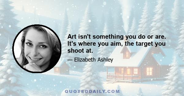 Art isn't something you do or are. It's where you aim, the target you shoot at.