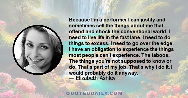 Because I'm a performer I can justify and sometimes sell the things about me that offend and shock the conventional world. I need to live life in the fast lane. I need to do things to excess. I need to go over the edge. 