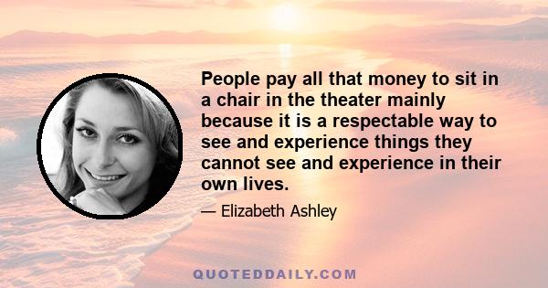 People pay all that money to sit in a chair in the theater mainly because it is a respectable way to see and experience things they cannot see and experience in their own lives.