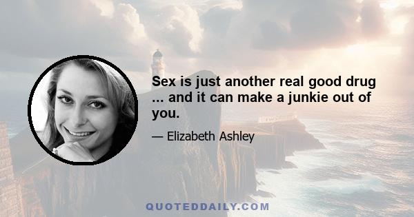 Sex is just another real good drug ... and it can make a junkie out of you.