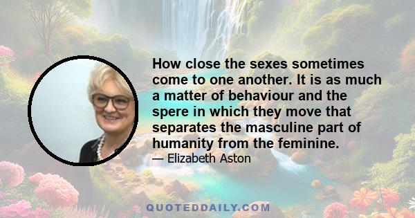 How close the sexes sometimes come to one another. It is as much a matter of behaviour and the spere in which they move that separates the masculine part of humanity from the feminine.