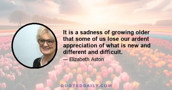 It is a sadness of growing older that some of us lose our ardent appreciation of what is new and different and difficult.