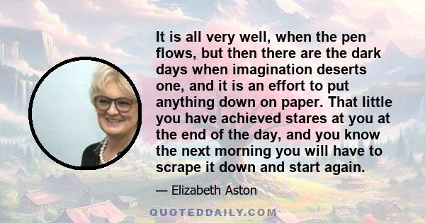 It is all very well, when the pen flows, but then there are the dark days when imagination deserts one, and it is an effort to put anything down on paper. That little you have achieved stares at you at the end of the