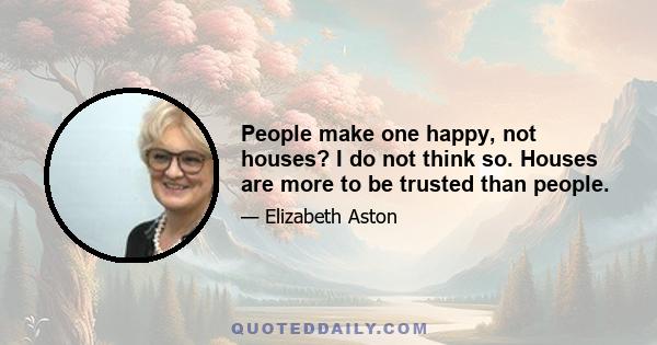 People make one happy, not houses? I do not think so. Houses are more to be trusted than people.