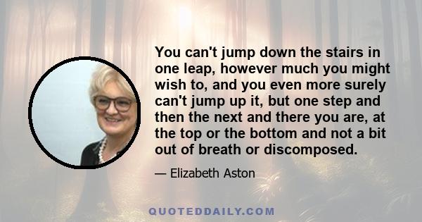 You can't jump down the stairs in one leap, however much you might wish to, and you even more surely can't jump up it, but one step and then the next and there you are, at the top or the bottom and not a bit out of