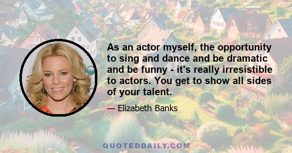 As an actor myself, the opportunity to sing and dance and be dramatic and be funny - it's really irresistible to actors. You get to show all sides of your talent.