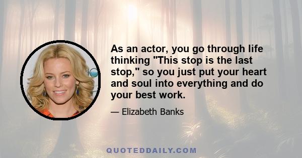 As an actor, you go through life thinking This stop is the last stop, so you just put your heart and soul into everything and do your best work.