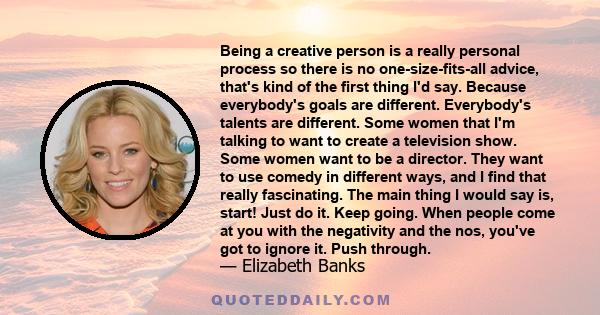 Being a creative person is a really personal process so there is no one-size-fits-all advice, that's kind of the first thing I'd say. Because everybody's goals are different. Everybody's talents are different. Some