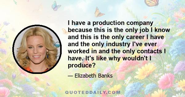 I have a production company because this is the only job I know and this is the only career I have and the only industry I've ever worked in and the only contacts I have. It's like why wouldn't I produce?