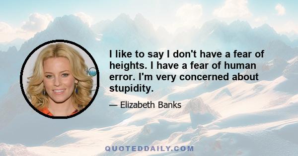 I like to say I don't have a fear of heights. I have a fear of human error. I'm very concerned about stupidity.