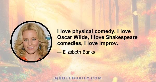 I love physical comedy. I love Oscar Wilde, I love Shakespeare comedies, I love improv.